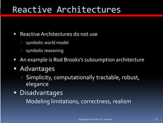 Reactive Architectures

 Reactive Architectures do not use
              h          d
   symbolic world model
   symbolic reasoning

 An example is Rod Brooks’s subsumption architecture
 Advantages
   Simplicity, computationally tractable, robust, 
     elegance
        g
 Disadvantages
   Modeling limitations, correctness, realism


                           Multiagent Systems: R. Akerkar   29
 