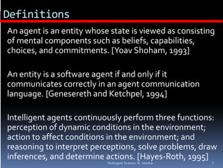 Definitions
  An agent is an entity whose state is viewed as consisting 
  of mental components such as beliefs, capabilities, 
                 p                       , p        ,
  choices, and commitments. [Yoav Shoham, 1993]

. An entity is a software agent if and only if it 
  communicates correctly in an agent communication 
  language. [Genesereth and Ketchpel, 1994]
  language  [Genesereth and Ketchpel  1994]

. Intelligent agents continuously perform three functions: 
  perception of dynamic conditions in the environment; 
  action to affect conditions in the environment; and 
  reasoning to interpret perceptions, solve problems, draw 
                                          l    bl      d
  inferences, and determine actions. [Hayes‐Roth, 1995]
                             Multiagent Systems: R. Akerkar   3
 