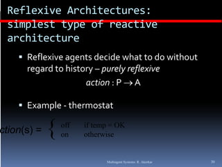Reflexive Architectures: 
 simplest type of reactive 
 architecture
     Reflexive agents decide what to do without 
      regard to history –
      regard to history  purely reflexive
                     action : P  A

     Example ‐ thermostat

ction(s) =   {   off
                 on
                       if temp = OK
                       otherwise


                             Multiagent Systems: R. Akerkar   30
 