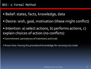 BDI: a Formal Method

• Belief: states, facts, knowledge, data
• Desire: wish, goal, motivation (these might conflict) 
• Intention: a) select actions  b) performs actions  c) 
  Intention: a) select actions, b) performs actions, c) 
explain choices of action (no conflicts)
• Commitment  persistence of intentions and trials
  Commitment: persistence of intentions and trials

• Know‐how: having the procedural knowledge for carrying out a task




                                     Multiagent Systems: R. Akerkar   35
 
