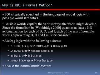 Why is BDI a Formal Method?

• BDI is typically specified in the language of modal logic with 
p
possible world semantics.
• Possible worlds capture the various ways the world might develop.
Since the formalism in [Wooldridge 2000] assumes at least a KD
axiomatization f each of B D and I each of th sets of possible
   i   ti ti for      h f B, D, d I,      h f the t f        ibl
worlds representing B, D and I must be consistent.
• A KD45 logic with the following axioms:
   • K: BDI(a,  , t)  (BDI(a, , t)  BDI(a, , t)) 
   • D: BDI(a, t)  not BDI(a, not , t) 
   • 4: B(a, , t)  B( B(a, , t) )
   • 5: (not B(a, , t))  B( not B(a, , t))
• K&D is the normal modal system
                                        Multiagent Systems: R. Akerkar   37
 