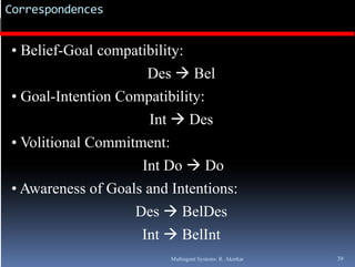 Correspondences


• Belief-Goal compatibility:
                     D B l
                     Des Bel
• Goal-Intention Compatibility:
                      Int  Des
• Volitional Commitment:
                    Int Do  Do
• Awareness of Goals and Intentions:
                   Des  BelDes
                    Int  BelInt
                         Multiagent Systems: R. Akerkar   39
 