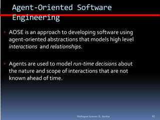 Agent‐Oriented Software 
   Engineering
 AOSE is an approach to developing software using 
  agent‐oriented abstractions that models high level 
  interactions  and relationships.
                               p

 Agents are used to model run‐time decisions about 
   g
  the nature and scope of interactions that are not 
  known ahead of time.




                              Multiagent Systems: R. Akerkar   42
 