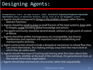 Designing Agents:
Recommendations from H. Van Dyke Parunak’s (1996) “Go to the Ant”: Engineering Principles from Natural Multi-
Agent Systems, Annals of Operations Research, special issue on AI and Management Science.
1. Agents should correspond to things in the problem domain rather than to 
             h ld            d    h        h     bl    d           h h
     abstract functions.
2. Agents should be small in mass (a small fraction of the total system), time (able 
     to forget), scope (avoiding global knowledge and action).
            g ),    p (        gg               g             )
3. The agent community should be decentralized, without a single point of control 
     or failure.
4. Agents should be neither homogeneous nor incompatible, but diverse. 
     Randomness and repulsion are important tools for establishing and 
     maintaining this diversity. 
5. Agent communities should include a dissipative mechanism to whose flow they 
     can orient themselves, thus leaking entropy away from the macro level at 
     which they do useful work.
       hi h  h  d   f l        k
6. Agents should have ways of caching and sharing what they learn about their 
     environment, whether at the level of the individual, the generational chain, or 
                           y g
     the overall community organization.
7. Agents should plan and execute concurrently rather than sequentially.

                                                      Multiagent Systems: R. Akerkar                            43
 