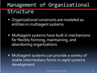 Management of Organizational 
Structure
 O
  Organizational constructs are modeled as  
       i ti    l     t t     d l d 
  entities in multiagent systems

 Multiagent systems have built in mechanisms 
  for flexibly forming, maintaining, and 
  for flexibly forming  maintaining  and 
  abandoning organizations

 Multiagent systems can provide a variety of 
  stable intermediary forms in rapid systems 
  development
                      Multiagent Systems: R. Akerkar   45
 