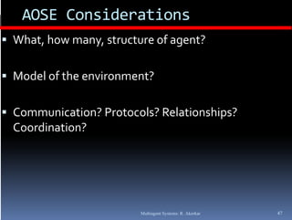 AOSE Considerations
 What, how many, structure of agent?


 Model of the environment?


 Communication? Protocols? Relationships? 
  Coordination?




                         Multiagent Systems: R. Akerkar   47
 