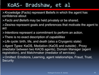 KoAS‐ Bradshaw, et al
Knowledge (Facts) represent Beliefs in which the agent has
confidence about
F t and Beliefs may b h ld privately or b shared.
  Facts d B li f           be held i t l      be h d
Desires represent goals and preferences that motivate the agent to
act
Intentions represent a commitment to perform an action.
There is no exact description of capabilities
Life cycle: birth, life and death (also a Cryogenic state)
              birth life,
Agent Types: KaOS, Mediation (KaOS and outside) , Proxy
(mediator between two KAOS agents), Domain Manager (agent
registration),
registration) and Matchmaker (mediator of services)
Omitted: Emotions, Learning, agent relationships, Fraud, Trust,
Security


                               Multiagent Systems: R. Akerkar   49
 