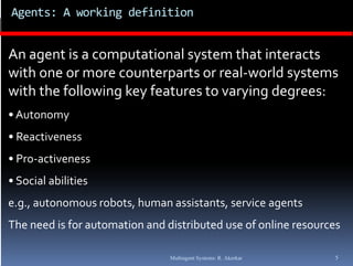 Agents: A working definition 


An agent is a computational system that interacts 
with one or more counterparts or real‐world systems  
 ith                   t     t     l       ld  t
with the following key features to varying degrees:
• Autonomy
• Reactiveness
• Pro‐activeness
• Social abilities
e.g., autonomous robots, human assistants, service agents
The need is for automation and distributed use of online resources

                                Multiagent Systems: R. Akerkar   5
 