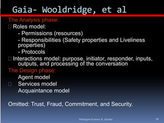 Gaia‐ Wooldridge, et al
               g ,
The Analysis phase:
 Roles model:
    -PPermissions (
            i i    (resources))
    - Responsibilities (Safety properties and Liveliness
    properties)
    -P t
      Protocols
              l
 Interactions model: purpose, initiator, responder, inputs,
    outputs, and processing of the conversation
The D i
Th Design phase:
               h
    Agent model
    Services model
    Acquaintance model

Omitted: Trust Fraud Commitment and Security
         Trust, Fraud, Commitment,  Security.

                             Multiagent Systems: R. Akerkar    50
 