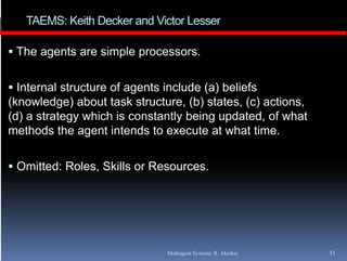 TAEMS: Keith Decker and Victor Lesser

 The agents are simple processors.


 Internal structure of agents include (a) beliefs
(
(knowledge) about task structure, (b) states, (c) actions,
          g )                     ,( )      ,( )         ,
(d) a strategy which is constantly being updated, of what
methods the agent intends to execute at what time.

 Omitted: Roles, Skills or Resources.




                               Multiagent Systems: R. Akerkar   51
 