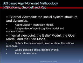 BDI based Agent-Oriented Methodology
(KGR) Kinny Georgeff and Rao
      Kinny,

   External viewpoint: the social system structure
  and dynamics.
      Agent Model + Interaction Model.
         g
      Independent of agent cognitive model and
  communication
   Internal viewpoint: the Belief Model the Goal
                                   Model,
  Model, and the Plan Model.
        Beliefs: the environment, internal state, the actions
                                 ,               ,
  repertoire
        Goals: possible goals, desired events
        Plans: state charts

                               Multiagent Systems: R. Akerkar    52
 
