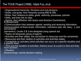 The TOVE Project (1998) ; Mark Fox, et al.
 • Organizational hierarchy: Divisions and sub-divisions
 • Goals, sub-goals, their hierarchy (using AND & OR)
 • Roles, their relations to skills, goals, authority, processes, policies
 • Skills, and their link to roles
 • Agents, their affiliation with teams and divisions Commitment,
 Empowerment
 • Communication links between agents: sending and receiving information.
                                                                      information
 Communication at three levels: information, intentions (ask, tell, deny…), and
 conventions
 (semantics). Levels 2 & 3 are designed using speech act.
 • Teams as temporary group of agents
 • Activities and their states, the connection to resources and the constraints.
 • Resources and their relation to activities and activities states
 • Constraints on activities (what activities can occur at a specific situation and
 a specific time)
 • Time and the duration of activities. Actions occur at a point in time and they
 have duration.
 • Situation
 Shortcomings: central d i i making
 Sh t       i          t l decision     ki

                                      Multiagent Systems: R. Akerkar           55
 