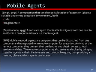 Mobile Agents
             g
[Singh, 1999] A computation that can change its location of execution (given a 
suitable underlying execution environment), both
 code
     d
 program state 

 [Papaioannou, 1999] A software agent that is able to migrate from one host to 
 [P   i             ] A  f              h  i   bl     i       f        h    
 another in a computer network is a mobile agent.

 [IBM] Mobile network agents are programs that can be dispatched from one 
 computer and transported to a remote computer for execution. Arriving at the 
 remote computer, they present their credentials and obtain access to local 
                                    p         y                       y     g g
 services and data. The remote computer may also serve as a broker by bringing 
 together agents with similar interests and compatible goals, thus providing a 
 meeting place at which agents can interact.




                                       Multiagent Systems: R. Akerkar         59
 