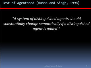 Test of Agenthood [Huhns and Singh, 1998]



     “A system of distinguished agents should 
     “A  t   f di ti        i h d     t   h ld 
substantially change semantically if a distinguished 
                 agent is added.”
                       t i   dd d ”




                        Multiagent Systems: R. Akerkar   6
 