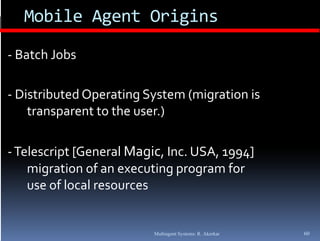 Mobile Agent Origins

‐ Batch Jobs

‐ Distributed Operating System (migration is 
    transparent to the user.)

‐ Telescript [General Magic, Inc. USA, 1994] 
    migration of an executing program for 
    use of local resources


                          Multiagent Systems: R. Akerkar   60
 