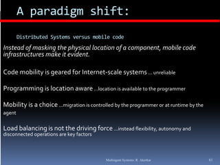 A paradigm shift:
        Distributed Systems versus mobile code
Instead of masking the physical location of a component, mobile code 
infrastructures make it evident.

Code mobility is geared for Internet‐scale systems ... unreliable

Programming is location aware ...location is available to the programmer
   g      g

Mobility is a choice ...migration is controlled by the programmer or at runtime by the
agent

Load balancing is not the driving force ...instead flexibility, autonomy and 
disconnected operations are key factors



                                            Multiagent Systems: R. Akerkar               61
 