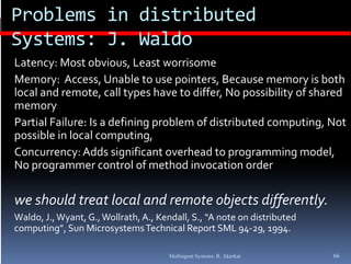 Problems in distributed 
Systems: J. Waldo
Latency: Most obvious, Least worrisome
        y
Memory: Access, Unable to use pointers, Because memory is both 
local and remote, call types have to differ, No possibility of shared 
memory
Partial Failure: Is a defining problem of distributed computing, Not 
possible in local computing, 
Concurrency: Adds significant overhead to programming model, 
No programmer control of method invocation order

we should treat local and remote objects differently. 
Waldo, J., Wyant, G., Wollrath, A., Kendall, S., “A note on distributed 
computing”, Sun Microsystems Technical Report SML 94‐29, 1994.
       i ”  S  Mi                T h i l R           SML         

                                       Multiagent Systems: R. Akerkar      66
 