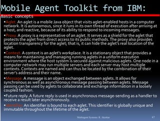 Mobile Agent Toolkit from IBM: 
Basic concepts
 Aglet. An aglet is a mobile Java object that visits aglet‐enabled hosts in a computer 
 network. It is autonomous, since it runs in its own thread of execution after arriving at 
        ,             ,                     y       p                  g
 a host, and reactive, because of its ability to respond to incoming messages.  g
 Proxy. A proxy is a representative of an aglet. It serves as a shield for the aglet that 
 protects the aglet from direct access to its public methods. The proxy also provides 
 location transparency for the aglet; that is, it can hide the aglet’s real location of the 
  g
 aglet.
 Context. A context is an aglet's workplace. It is a stationary object that provides a 
 means for maintaining and managing running aglets in a uniform execution 
 environment where the host system is secured against malicious aglets. One node in a 
 computer network may run multiple servers and each server may host multiple 
 contexts. Contexts are named and can thus be located by the combination of their  
            C                    d  d    h  b  l          d b   h        bi i   f  h i
 server's address and their name.
 Message. A message is an object exchanged between aglets. It allows for 
 synchronous as well as asynchronous message passing between aglets. Message 
 passing can be used by aglets to collaborate and exchange information in a loosely  
     i    b   d b   l t  t   ll b t   d  h                       i f      ti  i    l    l
 coupled fashion.
 Future reply. A future reply is used in asynchronous message‐sending as a handler to 
 receive a result later asynchronously.
 Identifier. An identifier is bound to each aglet. This identifier is globally unique and 
 immutable throughout the lifetime of the aglet.
                                            Multiagent Systems: R. Akerkar             67
 