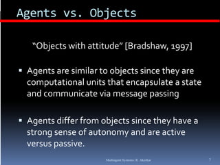 Agents vs. Objects
 g           j

   “Objects with attitude” [Bradshaw, 1997]
   “Obj      i h  i d ” [B d h            ]

 Agents are similar to objects since they are 
              i il       bj      i     h
  computational units that encapsulate a state 
  and communicate via message passing
    d        i t   i                 i

 Agents differ from objects since they have a 
  strong sense of autonomy and are active 
  versus passive.
             i
                       Multiagent Systems: R. Akerkar   7
 