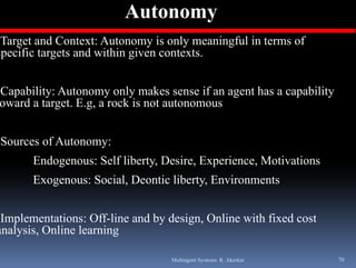 Autonomy
•Target and Context: Autonomy is only meaningful in terms of
specific targets and within given contexts.


•Capability: Autonomy only makes sense if an agent has a capability
 oward a target. E.g, a rock is not autonomous


•Sources of Autonomy:
       Endogenous: Self liberty, Desire, Experience, Motivations
       Exogenous: Social, Deontic liberty, Environments


•Implementations: Off-line and by design, Online with fixed cost
analysis,
anal sis Online learning

                                   Multiagent Systems: R. Akerkar     70
 