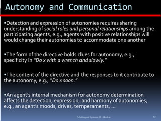Autonomy and Communication
Detection and expression of autonomies requires sharing 
understanding of social roles and personal relationships among the 
participating agents, e.g., agents with positive relationships will 
would change their autonomies to accommodate one another

The form of the directive holds clues for autonomy, e.g., 
specificity in “Do x with a wrench and slowly.”

The content of the directive and the responses to it contribute to 
the autonomy, e.g., “Do x soon.”

An agent’s internal mechanism for autonomy determination 
                     , p          ,          y              ,
affects the detection, expression, and harmony of autonomies, 
e.g., an agent’s moods, drives, temperaments, …
                                   Multiagent Systems: R. Akerkar   72
 