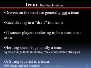Team- Building Intuition
•Drivers on the road are generally not a team

•Race driving in a “draft” is a team

•11 soccer players declaring to be a team are a
team

•Herding sheep is generally a team
Agents change their autonomy, roles, coordination strategies


•A String Quartet is a team
Well organized and practiced   Multiagent Systems: R. Akerkar   76
 