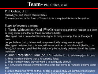 Team- Phil Cohen, et al
Phil Cohen, et al:
Shared goal and shared mental states
Communication in the form of Speech Acts is required for team formation
                               p              q

Steps to become a team:
1.
1 Weak Achievement Goal (WAG) relative to q and with respect to a team
to bring about p if either of these conditions holds:
•The agent has a normal achievement goal to bring about p; that is, the agent
does
not yet believe that p is true and has p eventually being true as a goal.
•The agent believes that p is true, will never be true, or is irrelevant (that is, q is
false), but has as a goal that the status of p be mutually believed by all the team
members.
2. Joint Persistent Goal (or JPG) relative to q to achieve p just in case
1. They mutually believe that p is currently false;
2. They mutually know they all want p to eventually be true;
         y        y          y                             y
3. It is true (and mutual knowledge) that until they come to mutually believe either
that
p is true, that p will never be true, or that q isSystems: R. Akerkar will continue to mutually
                                          Multiagent false, they                             77
 
