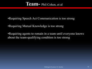 Team- Phil Cohen, et al

•Requiring Speech Act Communication is too strong

•Requiring Mutual Knowledge is too strong

•Requiring agents to remain in a team until everyone knows
about the team qualifying condition is too strong
          team-qualifying




                           Multiagent Systems: R. Akerkar    78
 