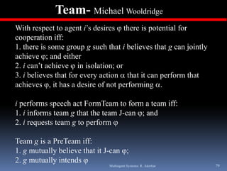 Team- Michael Wooldridge
With respect to agent i’s desires there is potential for
cooperation iff:
1. th i
1 there is some group g such th t i b li
                              h that believes that g can j i tl
                                                th t      jointly
achieve ; and either
2. i can’t achieve  in isolation; or
3. i believes that for every action  that it can perform that
achieves , it has a desire of not performing .

i performs speech act FormTeam to form a team iff:
1. i informs team g that the team J-can ; and
2 i requests team g t perform 
2.         t t       to    f

Team g is a PreTeam iff:
1. g mutually believe that it J-can 
2. g mutually intends 
                               Multiagent Systems: R. Akerkar       79
 