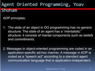 Agent Oriented Programming, Yoav
Shoham
AOP principles:

1. The state of an object in OO p g
                       j          programming has no g
                                            g          generic
   structure. The state of an agent has a “mentalistic”
   structure: it consists of mental components such as beliefs
   and commitments
        commitments.

2. Messages in object-oriented programming are coded in an
         g        j            p g         g
   application-specific ad-hoc manner. A message in AOP is
   coded as a “speech act” according to a standard agent
   communication language that is application independent
                                   application-independent.

                             Multiagent Systems: R. Akerkar   8
 