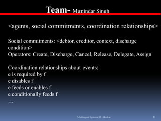 Team- Munindar Singh
                                  g

<agents, social commitments, coordination relationships>

Social commitments: <debtor, creditor, context, discharge
condition>
Operators: Create, Discharge, Cancel, Release, Delegate, Assign

Coordination relationships about events:
e is required by f
e disables f
e feeds or enables f
e conditionally feeds f
…

                              Multiagent Systems: R. Akerkar      81
 