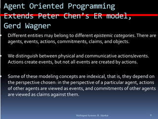 Agent Oriented Programming 
    Extends Peter Chen’s ER model, 
    E t d P t     Ch ’ ER     d l
    Gerd Wagner
•   Different entities may belong to different epistemic categories. There are 
    agents, events, actions, commitments, claims, and objects.

•   We distinguish between physical and communicative actions/events. 
    Actions create events, but not all events are created by actions.

•   Some of these modeling concepts are indexical, that is, they depend on 
    the perspective chosen: in the perspective of a particular agent, actions 
    of other agents are viewed as events, and commitments of other agents 
    are viewed as claims against them.



                                      Multiagent Systems: R. Akerkar       9
 