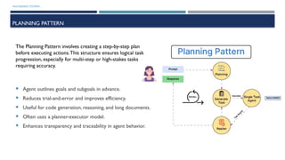 MULTIAGENT SYSTEMS
PLANNING PATTERN
 Agent outlines goals and subgoals in advance.
 Reduces trial-and-error and improves efficiency.
 Useful for code generation, reasoning, and long documents.
 Often uses a planner-executor model.
 Enhances transparency and traceability in agent behavior.
The Planning Pattern involves creating a step-by-step plan
before executing actions.This structure ensures logical task
progression, especially for multi-step or high-stakes tasks
requiring accuracy.
 