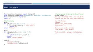 MULTIAGENT SYSTEMS
REACT: LISTING 1
from langchain.chat_models import ChatOpenAI
from langchain.schema import HumanMessage, AIMessage, SystemMessage
from langchain.tools import tool
import re
# Define tools
@tool
def get_age(name: str) -> str:
if name.strip().lower() == "will smith":
return "55"
return "Unknown"
@tool
def multiply_by_3(num_str: str) -> str:
try:
return str(int(num_str) * 3)
except:
return "Invalid number."
tools = {
"get_age": get_age,
"multiply_by_3": multiply_by_3
}
# System prompt defining the ReAct format
system_prompt = """
You are a reasoning agent. You must think
step by step and use tools when necessary.
Use this format:
Thought: ...
Action: tool_name[input]
Observation: ...
When you are ready, provide:
Final Answer: <your answer>
Tools available: get_age, multiply_by_3
"""
 