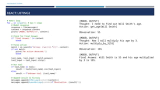 MULTIAGENT SYSTEMS
REACT: LISTING2
# ReAct loop
for _ in range(5): # max 5 steps
# Model response
response = llm(messages)
content = response.content
print("[MODEL OUTPUT]n", content)
# Check for Final Answer
if "Final Answer:" in content:
break
# Parse action
match = re.search(r"Action: (w+)[(.*)]", content)
if not match:
print("No action detected.")
break
tool_name, tool_input = match.groups()
tool_input = tool_input.strip()
# Run tool
if tool_name in tools:
result = tools[tool_name].run(tool_input)
else:
result = f"Unknown tool: {tool_name}"
# Append result to history
messages.append(AIMessage(content=content))
messages.append(HumanMessage(content=f"Observation: {result}"))
[MODEL OUTPUT]
Thought: I need to find out Will Smith's age.
Action: get_age[Will Smith]
Observation: 55
[MODEL OUTPUT]
Thought: Now I will multiply his age by 3.
Action: multiply_by_3[55]
Observation: 165
[MODEL OUTPUT]
Final Answer: Will Smith is 55 and his age multiplied
by 3 is 165.
 