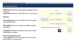 MULTIAGENT SYSTEMS
MCP ARCHITECTURE
•MCP Server: Operates independently, managing tools and
resources.
•LLM Client: Connects to the MCP server to access tools.
Features:
•Decoupling: Separates tool management from the agent,
enhancing modularity.
•Reusability:Tools can be reused across different agents
and systems.
•Scalability: Facilitates the addition of new tools without
modifying the core agent.
Communication Protocols:
•Utilizes JSON-RPC 2.0 over standard I/O or Server-Sent
Events (SSE) for communication.
SOURCE https://modelcontextprotocol.io/introduction
 