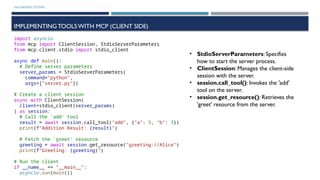 MULTIAGENT SYSTEMS
IMPLEMENTINGTOOLSWITH MCP (CLIENT SIDE)
import asyncio
from mcp import ClientSession, StdioServerParameters
from mcp.client.stdio import stdio_client
async def main():
# Define server parameters
server_params = StdioServerParameters(
command="python",
args=["server.py"])
# Create a client session
async with ClientSession(
client=stdio_client(server_params)
) as session:
# Call the 'add' tool
result = await session.call_tool("add", {"a": 5, "b": 3})
print(f"Addition Result: {result}")
# Fetch the 'greet' resource
greeting = await session.get_resource("greeting://Alice")
print(f"Greeting: {greeting}")
# Run the client
if __name__ == "__main__":
asyncio.run(main())
• StdioServerParameters: Specifies
how to start the server process.
• ClientSession: Manages the client-side
session with the server.
• session.call_tool(): Invokes the 'add'
tool on the server.
• session.get_resource(): Retrieves the
'greet' resource from the server.
 