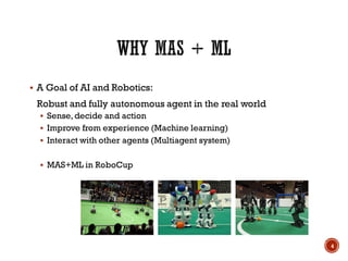  A Goal of AI and Robotics:
Robust and fully autonomous agent in the real world
 Sense,decide and action
 Improve from experience (Machine learning)
 Interact with other agents (Multiagent system)
 MAS+ML in RoboCup
4
 