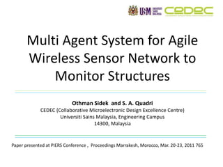 Multi Agent System for Agile
Wireless Sensor Network to
Monitor Structures
Othman Sidek and S. A. Quadri
CEDEC (Collaborative Microelectronic Design Excellence Centre)
Universiti Sains Malaysia, Engineering Campus
14300, Malaysia
Paper presented at PIERS Conference , Proceedings Marrakesh, Morocco, Mar. 20-23, 2011 765
 