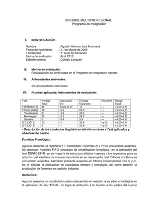 INFORME MULTIPROFESIONAL
Programa de Integración
I. IDENTIFICACIÓN
Nombre : Agustín Antonio Jara Ahumada
Fecha de nacimiento : 31 de Marzo de 2009
Escolaridad : 1° nivel de transición
Fecha de evaluación : Abril 2013
Establecimiento : Colegio Lonquén
II. Motivo de evaluación:
Reevaluación de continuidad en el Programa de Integración escolar.
III. Antecedentes relevantes:
Sin antecedentes relevantes.
IV. Pruebas aplicadas/ instrumentos de evaluación:
- Descripción de las conductas lingüísticas del niño en base a Test aplicados y
observación clínica.
Fonético Fonológico:
Agustín presenta un repertorio F-F incompleto. Fonemas /r/ y /rr/ se encuentran ausentes.
Se observan múltiples P.F.S (procesos de simplificación fonológica) en la aplicación del
test TEPROSIF-R en su mayoría de estructura silábica mayores a los esperados para su
edad lo cual interfiere de manera importante en su desempeño oral. Dífonos vocálicos se
encuentran ausentes. Asimismo presenta ausencia en dífonos consonánticos con /l/ y /r/.
Se le dificulta la producción de polisílabos simples y complejos, así como también la
producción de fonemas en posición trabante.
Semántico:
Agustín presenta un vocabulario pasivo descendido en relación a su edad cronológica en
la aplicación de test TECAL; no logra la atribución a la función a las partes del cuerpo
Test Puntaje
Total
Desviación
Est
Puntaje
Esperado
Percentil Rango
Edad
TEPROSIF-R 35 Sobre la 3ª 13 --- <4.00-4.11
TECAL (total) 36 -2.9 62.9 --- <4.00-4.11
Vocabulario 21 -1.8 28.5 --- <4.00-4.11
Morfología 15 -2.3 28.5 --- <4.00-4.11
Sintaxis 0 -3.4 5.9 --- <4.00-4.11
S.T.S.G- C 13 --- 32.4 <p10 <4.00-4.11
S.T.S.G- E 0 --- 20.6 <p10 <4.00-4.11
 