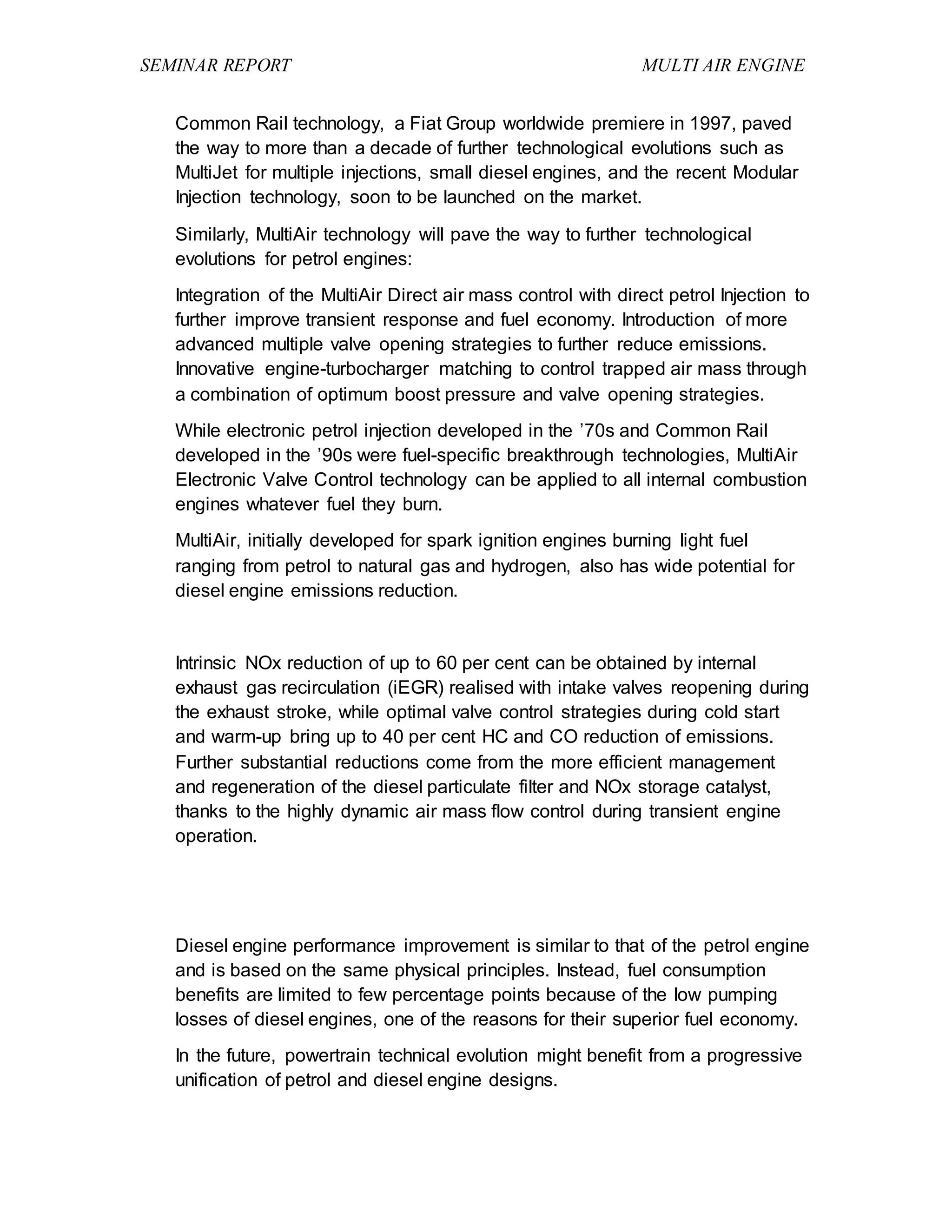 SEMINAR REPORT MULTI AIR ENGINE
Common Rail technology, a Fiat Group worldwide premiere in 1997, paved
the way to more than a decade of further technological evolutions such as
MultiJet for multiple injections, small diesel engines, and the recent Modular
Injection technology, soon to be launched on the market.
Similarly, MultiAir technology will pave the way to further technological
evolutions for petrol engines:
Integration of the MultiAir Direct air mass control with direct petrol Injection to
further improve transient response and fuel economy. Introduction of more
advanced multiple valve opening strategies to further reduce emissions.
Innovative engine-turbocharger matching to control trapped air mass through
a combination of optimum boost pressure and valve opening strategies.
While electronic petrol injection developed in the ’70s and Common Rail
developed in the ’90s were fuel-specific breakthrough technologies, MultiAir
Electronic Valve Control technology can be applied to all internal combustion
engines whatever fuel they burn.
MultiAir, initially developed for spark ignition engines burning light fuel
ranging from petrol to natural gas and hydrogen, also has wide potential for
diesel engine emissions reduction.
Intrinsic NOx reduction of up to 60 per cent can be obtained by internal
exhaust gas recirculation (iEGR) realised with intake valves reopening during
the exhaust stroke, while optimal valve control strategies during cold start
and warm-up bring up to 40 per cent HC and CO reduction of emissions.
Further substantial reductions come from the more efficient management
and regeneration of the diesel particulate filter and NOx storage catalyst,
thanks to the highly dynamic air mass flow control during transient engine
operation.
Diesel engine performance improvement is similar to that of the petrol engine
and is based on the same physical principles. Instead, fuel consumption
benefits are limited to few percentage points because of the low pumping
losses of diesel engines, one of the reasons for their superior fuel economy.
In the future, powertrain technical evolution might benefit from a progressive
unification of petrol and diesel engine designs.
 