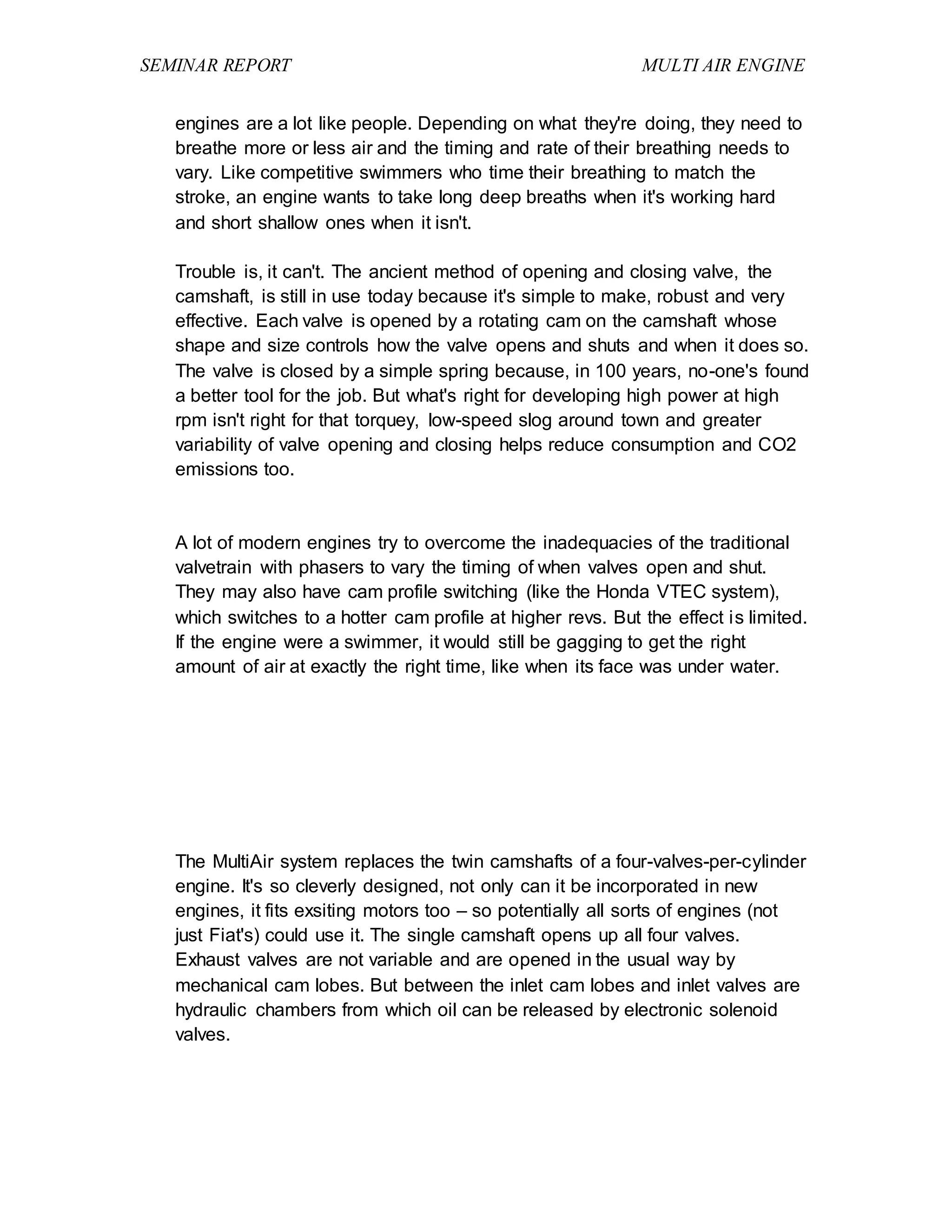 SEMINAR REPORT MULTI AIR ENGINE
engines are a lot like people. Depending on what they're doing, they need to
breathe more or less air and the timing and rate of their breathing needs to
vary. Like competitive swimmers who time their breathing to match the
stroke, an engine wants to take long deep breaths when it's working hard
and short shallow ones when it isn't.
Trouble is, it can't. The ancient method of opening and closing valve, the
camshaft, is still in use today because it's simple to make, robust and very
effective. Each valve is opened by a rotating cam on the camshaft whose
shape and size controls how the valve opens and shuts and when it does so.
The valve is closed by a simple spring because, in 100 years, no-one's found
a better tool for the job. But what's right for developing high power at high
rpm isn't right for that torquey, low-speed slog around town and greater
variability of valve opening and closing helps reduce consumption and CO2
emissions too.
A lot of modern engines try to overcome the inadequacies of the traditional
valvetrain with phasers to vary the timing of when valves open and shut.
They may also have cam profile switching (like the Honda VTEC system),
which switches to a hotter cam profile at higher revs. But the effect is limited.
If the engine were a swimmer, it would still be gagging to get the right
amount of air at exactly the right time, like when its face was under water.
The MultiAir system replaces the twin camshafts of a four-valves-per-cylinder
engine. It's so cleverly designed, not only can it be incorporated in new
engines, it fits exsiting motors too – so potentially all sorts of engines (not
just Fiat's) could use it. The single camshaft opens up all four valves.
Exhaust valves are not variable and are opened in the usual way by
mechanical cam lobes. But between the inlet cam lobes and inlet valves are
hydraulic chambers from which oil can be released by electronic solenoid
valves.
 