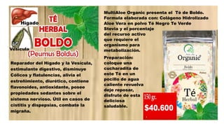 Reparador del Hígado y la Vesícula,
estimulante digestivo, disminuye
Cólicos y flatulencias, alivia el
estreñimiento, diurético, contiene
flavonoides, antioxidante, posee
propiedades sedantes sobre el
sistema nervioso. Útil en casos de
cistitis y dispepsias, combate la
migraña.
MultiAloe Organic presenta el Té de Boldo.
Formula elaborada con: Colágeno Hidrolizado
Aloe Vera en polvo Té Negro Te Verde
Stevia y el porcentaje
del recurso activo
que requiere el
organismo para su
metabolización.
Preparación:
coloque una
cucharadita de
este Té en un
pocillo de agua
caliente revuelva y
deje reposar,
disfrute de esta
deliciosa bebida
saludable.
Vesícula
Hígado
 