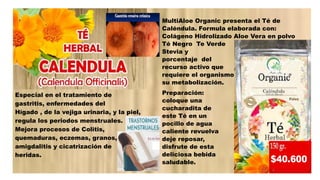 Especial en el tratamiento de
gastritis, enfermedades del
Hígado , de la vejiga urinaria, y la piel,
regula los periodos menstruales.
Mejora procesos de Colitis,
quemaduras, eczemas, granos,
amigdalitis y cicatrización de
heridas.
MultiAloe Organic presenta el Té de
Caléndula. Formula elaborada con:
Colágeno Hidrolizado Aloe Vera en polvo
Té Negro Te Verde
Stevia y el
porcentaje del
recurso activo que
requiere el organismo para
su metabolización.
Preparación:
coloque una
cucharadita de
este Té en un
pocillo de agua
caliente revuelva y
deje reposar,
disfrute de esta
deliciosa bebida
saludable.
 