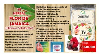 Previene enfermedades
cardio vasculares, regula el
colesterol y triglicéridos,
ayuda a bajar de peso.
Diurético, protector del
hígado y las vías urinarias.
Coadyuvante importante en
dietas adelgazantes.
MultiAloe Organic presenta el
Té de Flor de Jamaica.
Formula elaborada con:
Colágeno Hidrolizado
Aloe Vera en polvo, Té Negro,
Te Verde Stevia y
el porcentaje del recurso activo
que requiere el organismo para
su metabolización.
Preparación: coloque una
cucharadita de este Té en
un pocillo de agua caliente
revuelva y deje reposar,
disfrute de esta deliciosa
bebida saludable.
 