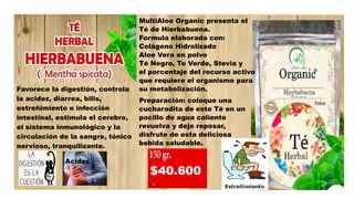 Favorece la digestión, controla
la acidez, diarrea, bilis,
estreñimiento e infección
intestinal, estimula el cerebro,
el sistema inmunológico y la
circulación de la sangre, tónico
nervioso, tranquilizante.
MultiAloe Organic presenta el
Té de Hierbabuena.
Formula elaborada con:
Colágeno Hidrolizado
Aloe Vera en polvo
Té Negro, Te Verde, Stevia y
el porcentaje del recurso activo
que requiere el organismo para
su metabolización.
Preparación: coloque una
cucharadita de este Té en un
pocillo de agua caliente
revuelva y deje reposar,
disfrute de esta deliciosa
bebida saludable.
Acidez
 