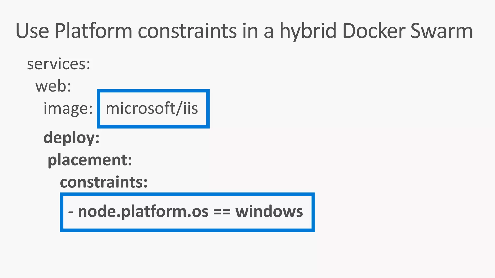 Use	Platform	constraints	in	a	hybrid	Docker	Swarm
services:	
		web:	
				image:			microsoft/iis	
				deploy:	
					placement:	
								constraints:	
										-	node.platform.os	==	windows	
 