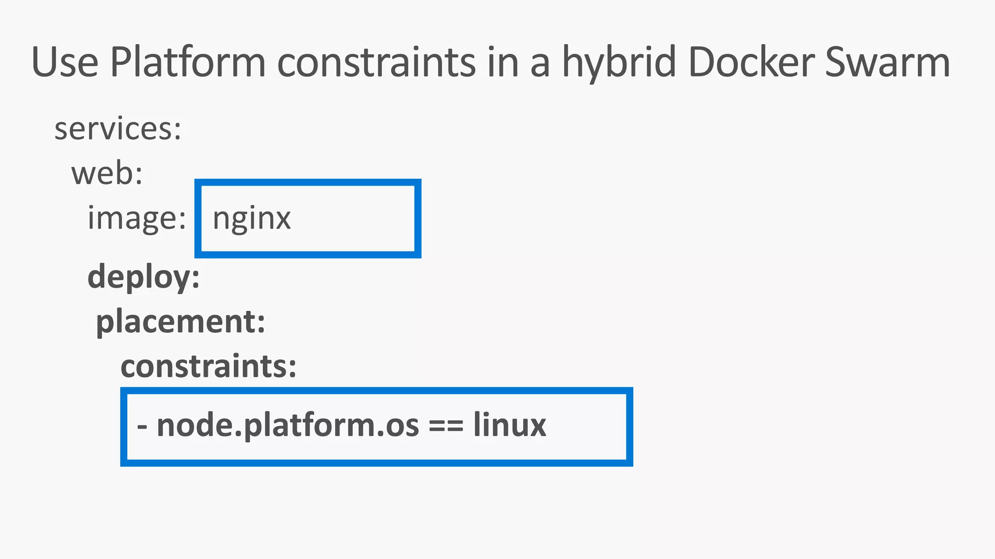 Use	Platform	constraints	in	a	hybrid	Docker	Swarm
services:	
		web:	
				image:			nginx	
				deploy:	
					placement:	
								constraints:	
										-	node.platform.os	==	linux	
 