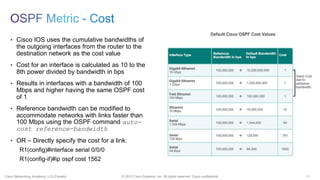 11© 2013 Cisco Systems, Inc. All rights reserved. Cisco confidential.Cisco Networking Academy, U.S./Canada
• Cisco IOS uses the cumulative bandwidths of
the outgoing interfaces from the router to the
destination network as the cost value
• Cost for an interface is calculated as 10 to the
8th power divided by bandwidth in bps
• Results in interfaces with a bandwidth of 100
Mbps and higher having the same OSPF cost
of 1
• Reference bandwidth can be modified to
accommodate networks with links faster than
100 Mbps using the OSPF command auto-
cost reference-bandwidth
• OR – Directly specify the cost for a link:
R1(config)#interface serial 0/0/0
R1(config-if)#ip ospf cost 1562
 