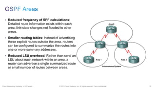 16© 2013 Cisco Systems, Inc. All rights reserved. Cisco confidential.Cisco Networking Academy, U.S./Canada
• Reduced frequency of SPF calculations:
Detailed route information exists within each
area, link-state changes not flooded to other
areas.
• Smaller routing tables: Instead of advertising
these explicit routes outside the area, routers
can be configured to summarize the routes into
one or more summary addresses.
• Reduced LSU overhead: Rather than send an
LSU about each network within an area, a
router can advertise a single summarized route
or small number of routes between areas.
 